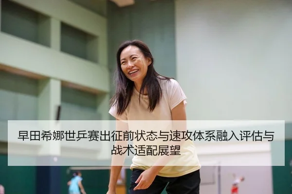 早田希娜世乒赛出征前状态与速攻体系融入评估与战术适配展望